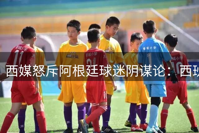 西媒怒斥阿根廷球迷阴谋论：西班牙夺冠凭实力